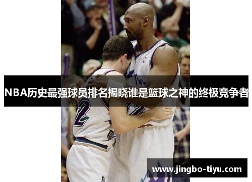 NBA历史最强球员排名揭晓谁是篮球之神的终极竞争者