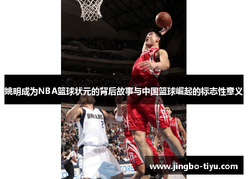 姚明成为NBA篮球状元的背后故事与中国篮球崛起的标志性意义